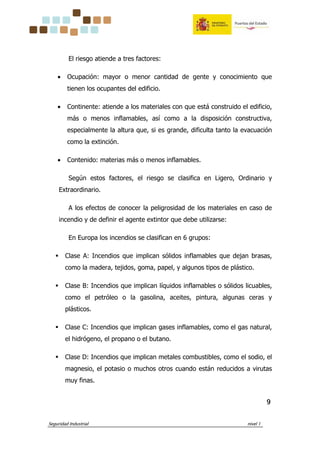 Seguridad Industrial nivel 1
9999
El riesgo atiende a tres factores:
• Ocupación: mayor o menor cantidad de gente y conocimiento que
tienen los ocupantes del edificio.
• Continente: atiende a los materiales con que está construido el edificio,
más o menos inflamables, así como a la disposición constructiva,
especialmente la altura que, si es grande, dificulta tanto la evacuación
como la extinción.
• Contenido: materias más o menos inflamables.
Según estos factores, el riesgo se clasifica en Ligero, Ordinario y
Extraordinario.
A los efectos de conocer la peligrosidad de los materiales en caso de
incendio y de definir el agente extintor que debe utilizarse:
En Europa los incendios se clasifican en 6 grupos:
Clase A: Incendios que implican sólidos inflamables que dejan brasas,
como la madera, tejidos, goma, papel, y algunos tipos de plástico.
Clase B: Incendios que implican líquidos inflamables o sólidos licuables,
como el petróleo o la gasolina, aceites, pintura, algunas ceras y
plásticos.
Clase C: Incendios que implican gases inflamables, como el gas natural,
el hidrógeno, el propano o el butano.
Clase D: Incendios que implican metales combustibles, como el sodio, el
magnesio, el potasio o muchos otros cuando están reducidos a virutas
muy finas.
 