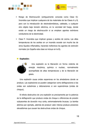 Seguridad Industrial nivel 1
10101010
Riesgo de Electrocución (antiguamente conocida como Clase E):
Incendios que implican cualquiera de los materiales de las Clases A y B,
pero con la introducción de electrodomésticos, cableado, o cualquier
otro objeto bajo tensión eléctrica, en la vecindad del fuego, donde
existe un riesgo de electrocución si se emplean agentes extintores
conductores de la electricidad.
Clase F: Incendios que implican grasas y aceites de cocina. Las altas
temperaturas de los aceites en un incendio excede con mucho las de
otros líquidos inflamables, haciendo inefectivos los agentes de extinción
normales (en España esta clase se incluye en la B).
Explosión:
Una explosión es la liberación en forma violenta de
energía mecánica, química o nuclear, normalmente
acompañada de altas temperaturas y de la liberación de
gases.
Una explosión causa ondas expansivas en los alrededores donde se
produce. Las explosiones se pueden categorizar como deflagraciones si las
ondas son subsónicas y detonaciones si son supersónicas (ondas de
choque).
El efecto destructivo de una explosión es precisamente por la potencia
de la deflagración que produce ondas de choque o diferencias de presión
subyacentes de duración muy corta, extremadamente bruscas. La bomba
atómica por ejemplo, además de producir calor intenso produce presiones
elevadísimas que causan las destructivas ondas de choque.
 