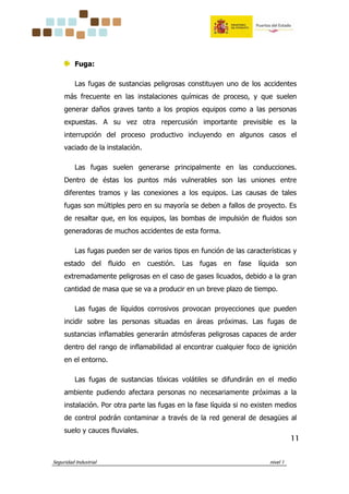 Seguridad Industrial nivel 1
11111111
Fuga:
Las fugas de sustancias peligrosas constituyen uno de los accidentes
más frecuente en las instalaciones químicas de proceso, y que suelen
generar daños graves tanto a los propios equipos como a las personas
expuestas. A su vez otra repercusión importante previsible es la
interrupción del proceso productivo incluyendo en algunos casos el
vaciado de la instalación.
Las fugas suelen generarse principalmente en las conducciones.
Dentro de éstas los puntos más vulnerables son las uniones entre
diferentes tramos y las conexiones a los equipos. Las causas de tales
fugas son múltiples pero en su mayoría se deben a fallos de proyecto. Es
de resaltar que, en los equipos, las bombas de impulsión de fluidos son
generadoras de muchos accidentes de esta forma.
Las fugas pueden ser de varios tipos en función de las características y
estado del fluido en cuestión. Las fugas en fase líquida son
extremadamente peligrosas en el caso de gases licuados, debido a la gran
cantidad de masa que se va a producir en un breve plazo de tiempo.
Las fugas de líquidos corrosivos provocan proyecciones que pueden
incidir sobre las personas situadas en áreas próximas. Las fugas de
sustancias inflamables generarán atmósferas peligrosas capaces de arder
dentro del rango de inflamabilidad al encontrar cualquier foco de ignición
en el entorno.
Las fugas de sustancias tóxicas volátiles se difundirán en el medio
ambiente pudiendo afectara personas no necesariamente próximas a la
instalación. Por otra parte las fugas en la fase líquida si no existen medios
de control podrán contaminar a través de la red general de desagües al
suelo y cauces fluviales.
 