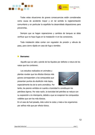 Seguridad Industrial nivel 1
12121212
Todas estas situaciones de graves consecuencias están consideradas
como causa de accidente mayor y en tal sentido la reglamentación
comunitaria y en particular la española ha desarrollado disposiciones para
prevenirlas.
Siempre que se hagan reparaciones y cambios de tanques se debe
verificar que no haya fugas en la instalación ni en las conexiones.
Toda instalación debe contar con regulador de presión y válvula de
paso, para cierre rápido en caso de fuga o temblor.
Derrame:
Aquello que se sale y pierde de los líquidos por defecto o rotura de los
vasos que los contienen.
Los estudios realizados en animales y
plantas revelan que los efectos tóxicos más
graves corresponden a los compuestos que
presentan puntos de ebullición más bajos,
especialmente los de la serie aromática. Por
tanto, los peores vertidos en cuanto a toxicidad lo constituyen los
petróleos ligeros. Por esta razón, la toxicidad del petróleo se reduce con
su exposición a la intemperie, debido a que se evaporan los compuestos
volátiles que son los más tóxicos.
En el caso de fuel pesado, éste cubre la costa y mata a los organismos
por asfixia más que por efecto tóxico.
 