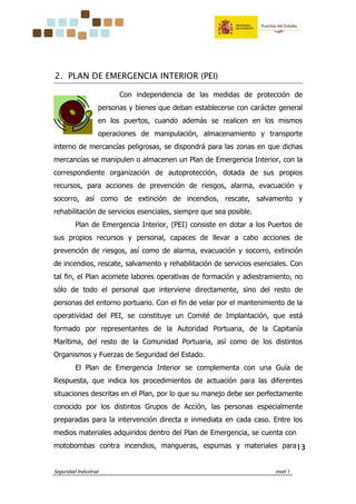 Seguridad Industrial nivel 1
13131313
2. PLAN DE EMERGENCIA INTERIOR (PEI)
Con independencia de las medidas de protección de
personas y bienes que deban establecerse con carácter general
en los puertos, cuando además se realicen en los mismos
operaciones de manipulación, almacenamiento y transporte
interno de mercancías peligrosas, se dispondrá para las zonas en que dichas
mercancías se manipulen o almacenen un Plan de Emergencia Interior, con la
correspondiente organización de autoprotección, dotada de sus propios
recursos, para acciones de prevención de riesgos, alarma, evacuación y
socorro, así como de extinción de incendios, rescate, salvamento y
rehabilitación de servicios esenciales, siempre que sea posible.
Plan de Emergencia Interior, (PEI) consiste en dotar a los Puertos de
sus propios recursos y personal, capaces de llevar a cabo acciones de
prevención de riesgos, así como de alarma, evacuación y socorro, extinción
de incendios, rescate, salvamento y rehabilitación de servicios esenciales. Con
tal fin, el Plan acomete labores operativas de formación y adiestramiento, no
sólo de todo el personal que interviene directamente, sino del resto de
personas del entorno portuario. Con el fin de velar por el mantenimiento de la
operatividad del PEI, se constituye un Comité de Implantación, que está
formado por representantes de la Autoridad Portuaria, de la Capitanía
Marítima, del resto de la Comunidad Portuaria, así como de los distintos
Organismos y Fuerzas de Seguridad del Estado.
El Plan de Emergencia Interior se complementa con una Guía de
Respuesta, que indica los procedimientos de actuación para las diferentes
situaciones descritas en el Plan, por lo que su manejo debe ser perfectamente
conocido por los distintos Grupos de Acción, las personas especialmente
preparadas para la intervención directa e inmediata en cada caso. Entre los
medios materiales adquiridos dentro del Plan de Emergencia, se cuenta con
motobombas contra incendios, mangueras, espumas y materiales para
 
