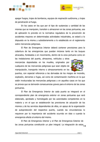 Seguridad Industrial nivel 1
14141414
apagar fuegos, trajes de bomberos, equipos de respiración autónoma, y trajes
de penetración al fuego.
En los casos en los que por el tipo de sustancias y cantidad de las
mismas que se manipulen, transiten o almacenen en las zonas portuarias, sea
de aplicación lo previsto en la normativa reguladora de la prevención de
accidentes mayores en determinadas actividades industriales, se estará a lo
dispuesto en la misma y subsidiariamente a lo establecido en el reglamento
sobre mercancías peligrosas.
El Plan de Emergencia Interior deberá contener previsiones para la
cobertura de las emergencias que puedan iniciarse tanto en los buques
atracados, fondeados o en movimiento, dentro de la zona portuaria como en
las instalaciones del puerto, almacenes, vehículos y otras
mercancías depositadas en los muelles, originados por
cualquiera de las mercancías peligrosas que sean objeto de
manipulación, transporte interno o almacenamiento en los
puertos, con especial referencia a las derivadas de los riesgos de incendio,
explosión, derrames o fugas, así como de contaminación marítima en la que
estén involucradas las mercancías peligrosas y en aquellos casos en los que
se prevea que se derivarán consecuencias graves para el entorno de las zonas
portuarias.
El Plan de Emergencia Interior de cada puerto se integrará en el
correspondiente plan de emergencia exterior en zonas portuarias que será
elaborado, aprobado y homologado por las autoridades competentes en la
materia y en el que se establecerán las previsiones de actuación de los
mismos y de los servicios dependientes de ellos, en apoyo de la organización
de autoprotección del respectivo puerto, cuando las circunstancias lo
requieran por la importancia del accidente ocurrido en éste o cuando la
emergencia afecte al entorno del mismo.
El Plan de Emergencia Interior y el Plan de Emergencia Exterior de
las zonas portuarias constituirán un plan integral. La integración de estos
 