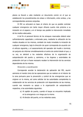Seguridad Industrial nivel 1
15151515
planes se llevará a cabo mediante un documento común en el que se
establecerán los procedimientos de enlace e información, entre ambos, y las
correspondientes acciones conjuntas.
El PEI se articulará en base al criterio de que es posible controlar
cualquier emergencia con tanta mayor eficacia cuanto más próxima a su
iniciación en el espacio y en el tiempo sea posible la intervención inmediata
de los medios adecuados.
A tal fin el personal técnico de los atraques reservados deberá estar
suficientemente capacitado y entrenado para, mediante la utilización de los
medios situados en los mismos, combatir de modo inmediato la iniciación de
cualquier emergencia, bajo la dirección de quien corresponda de acuerdo con
el artículo siguiente, y el asesoramiento del operador del muelle o terminal,
sin perjuicio de informar simultáneamente al centro de control desde el que, a
su vez, se alertará a los restantes efectivos de la organización de
autoprotección del puerto y, asimismo, a los órganos y autoridades de
protección civil por si fuese necesario recabar la intervención de los servicios
dependientes de los mismos.
Dirección y coordinación
Corresponde acordar la declaración de aplicación del PEI, asumir
asimismo el mando único de las operaciones que se realicen en el interior de
la zona portuaria para la prevención y control de las emergencias que se
originen en la misma, así como solicitar de las autoridades competentes la
colaboración de los servicios de protección civil dependientes de las mismas,
cuando sea necesario su apoyo a la organización de autoprotección
respectiva, a las autoridades siguientes:
a) Al capitán de puerto, cuando el buque se encuentre implicado
en la emergencia o en riesgo por la misma.
b) Al director del puerto, en los restantes casos.
 