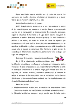 Seguridad Industrial nivel 1
16161616
Estas autoridades estarán asistidas por el centro de control, los
operadores del muelle o terminal, el director de operaciones y el asesor
técnico que se hubieren designado, en su caso.
Control del movimiento de buques
El PEI deberá contener previsiones, a su vez, para garantizar el control
de los movimientos de los buques en el puerto, durante una emergencia
ocurrida en la manipulación o almacenamiento de mercancías peligrosas,
según la naturaleza de la misma y el lugar donde ocurra, incluyendo la
prohibición de entrada de nuevos buques al puerto o a la zona siniestrada y
próxima a la misma, así como la orden de salida de aquellos que
comprometan o dificulten el eficaz desarrollo de las operaciones de control de
aquella y la obligación de alistar sus máquinas para su salida inmediata sin
nuevo aviso o cuando se comunique éste. Asimismo, el plan preverá la
necesidad, en determinadas circunstancias, de fondear o varar un buque y el
lugar más apto para ello.
Extinción de incendios y salvamento con buques
En el PEI se establecerán, también, previsiones para
la utilización inmediata de remolcadores equipados con instalaciones contra
incendios y de otras embarcaciones que puedan intervenir en facilitar la salida
de los buques siniestrados de la zona de peligro, para fondear en la zona de
seguridad, así como en el rescate, salvamento y evacuación de personas en
peligro o víctimas de la emergencia, que se encuentren en los buques
siniestrados, en las aguas de la zona portuaria o en las instalaciones de esta
sin posibilidades de ayuda desde tierra.
Recursos básicos
a. Suficiente suministro de agua de la red general o de la especial del puerto
(si se utiliza agua del mar, debe tenerse en cuenta la altura de la marea).
b. Adecuada cantidad de espuma y polvo químico para la lucha contra
 