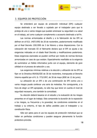 Seguridad Industrial nivel 1
18181818
3. EQUIPOS DE PROTECCIÓN
Se entenderá por equipo de protección individual (EPI) cualquier
equipo destinado a ser llevado o sujetado por el trabajador para que le
proteja de uno o varios riesgos que puedan amenazar su seguridad o su salud
en el trabajo, así como cualquier complemento o accesorio destinado a tal fin.
Las normas armonizadas al diseño y a la fabricación de los EPI se
definen en el R.D. 1407/1992 de 20 de noviembre, posteriormente modificado
por el Real Decreto 159/1995 de 3 de febrero y otras disposiciones. Con la
colocación del marcado CE el fabricante declara que el EPI se ajusta a las
exigencias indicadas en el citado Real Decreto y modificaciones posteriores.
Estas exigencias esenciales se pueden verificar por medio de normas técnicas
armonizadas en caso de que existan. Especialmente reseñable es la exigencia
de suministrar un folleto informativo junto con el equipo, elemento de gran
utilidad en el proceso de selección y uso.
Las exigencias mínimas relativas a la elección y utilización de los EPI se
fijan en la Directiva 89/656/CEE de 30 de noviembre, transpuesta al Derecho
Interno español por el R. D. 773/1997, de 30 de mayo (BOE de 12 de junio).
La utilización de un EPI o de una combinación de EPI contra uno o
varios riesgos puede conllevar una serie de molestias. Por consiguiente, a la
hora de elegir un EPI apropiado, no sólo hay que tener en cuenta el nivel de
seguridad necesario, sino también la comodidad.
Su elección deberá basarse en el estudio y la evaluación de los riesgos
presentes en el lugar de trabajo. Esto comprende la duración de la exposición
a los riesgos, su frecuencia y la gravedad, las condiciones existentes en el
trabajo y su entorno, el tipo de daños posibles para el trabajador y su
constitución física.
Sólo son aptos para el uso los equipos de protección individual que se
hallan en perfectas condiciones y pueden asegurar plenamente la función
protectora prevista.
 