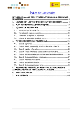 Índice de Contenidos
INTRODUCCIÓN A LA COMPETENCIA DEFINIDA COMO SEGURIDAD
INDUSTRIAL ....................................................................................... 2
1. ¿CUALES SON LOS TÉRMINOS QUE HAY QUE CONOCER? ........... 4
2. PLAN DE EMERGENCIA INTERIOR (PEI).................................... 13
3. EQUIPOS DE PROTECCIÓN......................................................... 18
3.1. Tipos de Trajes de Protección.............................................................. 19
3.2. Marcado de la ropa de protección. ....................................................... 25
3.3. Como usar los equipos de protección ................................................... 26
3.4. Equipos de respiración autónoma: tipos ............................................... 28
4. TIPOS DE MERCANCÍAS PELIGROSAS ....................................... 31
4.1. Clase 1. Explosivos:............................................................................ 31
4.2. Clase 2. Gases: comprimidos, licuados o disueltos a presión................... 33
4.3. Clase 3. Líquidos inflamables............................................................... 33
4.4. Clase 4. Sólidos inflamables y otras sustancias inflamables .................... 35
4.5. Clase 5. Sustancias (agentes) comburentes y peróxidos orgánicos.......... 35
4.6. Clase 6. Sustancias tóxicas e infecciosas............................................... 37
4.7. Clase 7. Materiales radioactivos ........................................................... 37
4.8. Clase 8. Sustancias corrosivas ............................................................. 39
4.9. Clase 9. Sustancias peligrosas varias.................................................... 40
5. REGLAMENTO NACIONAL DE ADMISIÓN, MANIPULACIÓN Y
ALMACENAMIENTO DE MERCANCÍAS PELIGROSAS......................... 41
6. MAPA CONCEPTUAL.................................................................... 47
7. BIBLIOGRAFÍA ........................................................................... 49
 