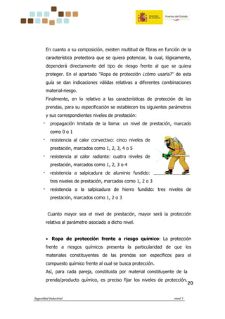 Seguridad Industrial nivel 1
20202020
En cuanto a su composición, existen multitud de fibras en función de la
característica protectora que se quiera potenciar, la cual, lógicamente,
dependerá directamente del tipo de riesgo frente al que se quiera
proteger. En el apartado "Ropa de protección ¿cómo usarla?" de esta
guía se dan indicaciones válidas relativas a diferentes combinaciones
material-riesgo.
Finalmente, en lo relativo a las características de protección de las
prendas, para su especificación se establecen los siguientes parámetros
y sus correspondientes niveles de prestación:
‫־‬ propagación limitada de la llama: un nivel de prestación, marcado
como 0 o 1
‫־‬ resistencia al calor convectivo: cinco niveles de
prestación, marcados como 1, 2, 3, 4 o 5
‫־‬ resistencia al calor radiante: cuatro niveles de
prestación, marcados como 1, 2, 3 o 4
‫־‬ resistencia a salpicadura de aluminio fundido:
tres niveles de prestación, marcados como 1, 2 o 3
‫־‬ resistencia a la salpicadura de hierro fundido: tres niveles de
prestación, marcados como 1, 2 o 3
Cuanto mayor sea el nivel de prestación, mayor será la protección
relativa al parámetro asociado a dicho nivel.
• Ropa de protección frente a riesgo químico: La protección
frente a riesgos químicos presenta la particularidad de que los
materiales constituyentes de las prendas son específicos para el
compuesto químico frente al cual se busca protección.
Así, para cada pareja, constituida por material constituyente de la
prenda/producto químico, es preciso fijar los niveles de protección.
 