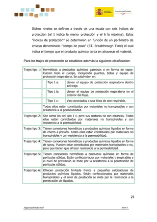 Seguridad Industrial nivel 1
21212121
Dichos niveles se definen a través de una escala con seis índices de
protección (el 1 indica la menor protección y el 6 la máxima). Estos
"índices de protección" se determinan en función de un parámetro de
ensayo denominado "tiempo de paso" (BT. Breakthrough Time) el cual
indica el tiempo que el producto químico tarda en atravesar el material.
Para los trajes de protección se establece además la siguiente clasificación:
Trajes tipo 1: Herméticos a productos químicos gaseosos o en forma de vapor.
Cubren todo el cuerpo, incluyendo guantes, botas y equipo de
protección respiratoria. Se subdividen en:
Tipo 1 a: Llevan el equipo de protección respiratoria dentro
del traje.
Tipo 1 b: Llevan el equipo de protección respiratoria en el
exterior del traje.
Tipo 1 c: Van conectados a una línea de aire respirable.
Todos ellos están constituidos por materiales no transpirables y con
resistencia a la permeabilidad.
Trajes tipo 2: Son como los del tipo 1 c, pero sus costuras no son estancas. Todos
ellos están constituidos por materiales no transpirables y con
resistencia a la permeabilidad.
Trajes tipo 3: Tienen conexiones herméticas a productos químicos líquidos en forma
de chorro a presión. Todos ellos están constituidos por materiales no
transpirables y con resistencia a la permeabilidad.
Trajes tipo 4: Tienen conexiones herméticas a productos químicos líquidos en forma
de spray. Pueden estar constituidos por materiales transpirables o no,
pero que tienen que ofrecer resistencia a la permeabilidad.
Trajes tipo 5: Tienen conexiones herméticas a productos químicos en forma de
partículas sólidas. Están confeccionados por materiales transpirables y
el nivel de prestación se mide por la resistencia a la penetración de
partículas sólidas.
Trajes tipo 6: Ofrecen protección limitada frente a pequeñas salpicaduras de
productos químicos líquidos. Están confeccionados por materiales
transpirables y el nivel de prestación se mide por la resistencia a la
penetración de líquidos.
 