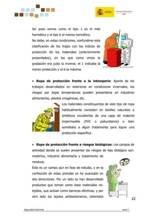 Seguridad Industrial nivel 1
22222222
Así pues vemos como el tipo 1 es el más
hermético y el tipo 6 el menos hermético.
No debe, en estas condiciones, confundirse esta
clasificación de los trajes con los índices de
protección de los materiales (anteriormente
presentados), en los que como vimos la
gradación era justo la inversa: el 1 indicaba la
menor protección y el 6 la máxima.
• Ropa de protección frente a la intemperie: Aparte de los
trabajos desarrollados en exteriores en condiciones invernales, los
riesgos por bajas temperaturas pueden presentarse en industrias
alimentarías, plantas criogénicas, etc.
Los materiales constituyentes de este tipo de ropa
habitualmente consisten en textiles naturales o
sintéticos recubiertos de una capa de material
impermeable (PVC o poliuretanos) o bien
sometidos a algún tratamiento para lograr una
protección específica.
• Ropa de protección frente a riesgos biológicos: Los campos de
actividad donde se suelen presentar los riesgos de tipo biológico son:
medicina, industria alimentaría y tratamiento de
residuos.
Éste es un campo aún en fase de estudio, y en la
confección de estas prendas se ha avanzado en
dos direcciones. Por un lado se han desarrollado
productos que toman como base materiales no-
tejidos, que actúan como barreras efectivas, y por
otro lado los tejidos antibacterianos, obtenidos
 