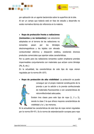 Seguridad Industrial nivel 1
23232323
por aplicación de un agente bactericida sobre la superficie de la tela.
Al ser un campo que todavía está en fase de estudio y desarrollo no
existe normativa técnica de referencia en la materia.
• Ropa de protección frente a radiaciones
(ionizantes y no ionizantes): Las soluciones
adoptadas en el terreno de las radiaciones no
ionizantes pasan por los blindajes
electromagnéticos y los tejidos con elevada
conductividad eléctrica y disipación estática, existiendo diversos
productos comerciales que aportan estas características.
Por su parte para las radiaciones ionizantes suelen emplearse prendas
impermeables conjuntamente con materiales que actúan como blindaje
(Pb, B, etc.)
En la actualidad, las características de este tipo de ropa vienen
reguladas por la norma EN 1073.
• Ropa de protección de alta visibilidad: La protección se puede
conseguir por el propio material constituyente de la
prenda o por la adición a la prenda confeccionada
de materiales fluorescentes o con características de
retrorreflectividad adecuadas.
Existen tres clases para este tipo de ropa (1, 2 y 3),
siendo la clase 3 la que ofrece mayores características de
visibilidad y la 1, las menores.
En la actualidad las características de este tipo de ropa vienen reguladas
por la norma EN 471. Es la norma de estandarización europea para ropa
 