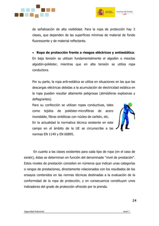 Seguridad Industrial nivel 1
24242424
de señalización de alta visibilidad. Para la ropa de protección hay 3
clases, que dependen de las superficies mínimas de material de fondo
fluorescente y de material reflectante.
• Ropa de protección frente a riesgos eléctricos y antiestática:
En baja tensión se utilizan fundamentalmente el algodón o mezclas
algodón-poliéster, mientras que en alta tensión se utiliza ropa
conductora.
Por su parte, la ropa anti-estática se utiliza en situaciones en las que las
descargas eléctricas debidas a la acumulación de electricidad estática en
la ropa pueden resultar altamente peligrosas (atmósferas explosivas y
deflagrantes).
Para su confección se utilizan ropas conductivas, tales
como tejidos de poliéster-microfibras de acero
inoxidable, fibras sintéticas con núcleo de carbón, etc.
En la actualidad la normativa técnica existente en este
campo en el ámbito de la UE se circunscribe a las
normas EN 1149 y EN 60895.
En cuanto a las clases existentes para cada tipo de ropa (en el caso de
existir), éstas se determinan en función del denominado "nivel de prestación".
Estos niveles de prestación consisten en números que indican unas categorías
o rangos de prestaciones, directamente relacionados con los resultados de los
ensayos contenidos en las normas técnicas destinadas a la evaluación de la
conformidad de la ropa de protección, y en consecuencia constituyen unos
indicadores del grado de protección ofrecido por la prenda.
 