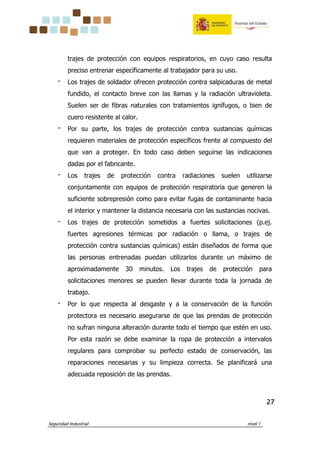 Seguridad Industrial nivel 1
27272727
trajes de protección con equipos respiratorios, en cuyo caso resulta
preciso entrenar específicamente al trabajador para su uso.
‫־‬ Los trajes de soldador ofrecen protección contra salpicaduras de metal
fundido, el contacto breve con las llamas y la radiación ultravioleta.
Suelen ser de fibras naturales con tratamientos ignífugos, o bien de
cuero resistente al calor.
‫־‬ Por su parte, los trajes de protección contra sustancias químicas
requieren materiales de protección específicos frente al compuesto del
que van a proteger. En todo caso deben seguirse las indicaciones
dadas por el fabricante.
‫־‬ Los trajes de protección contra radiaciones suelen utilizarse
conjuntamente con equipos de protección respiratoria que generen la
suficiente sobrepresión como para evitar fugas de contaminante hacia
el interior y mantener la distancia necesaria con las sustancias nocivas.
‫־‬ Los trajes de protección sometidos a fuertes solicitaciones (p.ej.
fuertes agresiones térmicas por radiación o llama, o trajes de
protección contra sustancias químicas) están diseñados de forma que
las personas entrenadas puedan utilizarlos durante un máximo de
aproximadamente 30 minutos. Los trajes de protección para
solicitaciones menores se pueden llevar durante toda la jornada de
trabajo.
‫־‬ Por lo que respecta al desgaste y a la conservación de la función
protectora es necesario asegurarse de que las prendas de protección
no sufran ninguna alteración durante todo el tiempo que estén en uso.
Por esta razón se debe examinar la ropa de protección a intervalos
regulares para comprobar su perfecto estado de conservación, las
reparaciones necesarias y su limpieza correcta. Se planificará una
adecuada reposición de las prendas.
 