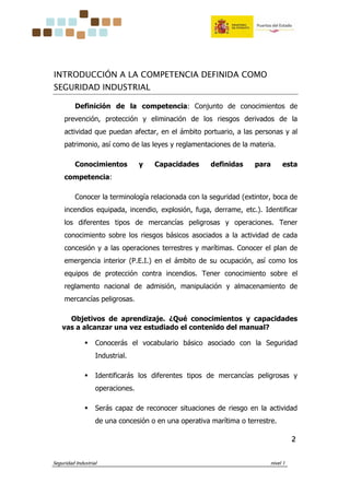 Seguridad Industrial nivel 1
2222
INTRODUCCIÓN A LA COMPETENCIA DEFINIDA COMO
SEGURIDAD INDUSTRIAL
Definición de la competencia: Conjunto de conocimientos de
prevención, protección y eliminación de los riesgos derivados de la
actividad que puedan afectar, en el ámbito portuario, a las personas y al
patrimonio, así como de las leyes y reglamentaciones de la materia.
Conocimientos y Capacidades definidas para esta
competencia:
Conocer la terminología relacionada con la seguridad (extintor, boca de
incendios equipada, incendio, explosión, fuga, derrame, etc.). Identificar
los diferentes tipos de mercancías peligrosas y operaciones. Tener
conocimiento sobre los riesgos básicos asociados a la actividad de cada
concesión y a las operaciones terrestres y marítimas. Conocer el plan de
emergencia interior (P.E.I.) en el ámbito de su ocupación, así como los
equipos de protección contra incendios. Tener conocimiento sobre el
reglamento nacional de admisión, manipulación y almacenamiento de
mercancías peligrosas.
Objetivos de aprendizaje. ¿Qué conocimientos y capacidades
vas a alcanzar una vez estudiado el contenido del manual?
Conocerás el vocabulario básico asociado con la Seguridad
Industrial.
Identificarás los diferentes tipos de mercancías peligrosas y
operaciones.
Serás capaz de reconocer situaciones de riesgo en la actividad
de una concesión o en una operativa marítima o terrestre.
 
