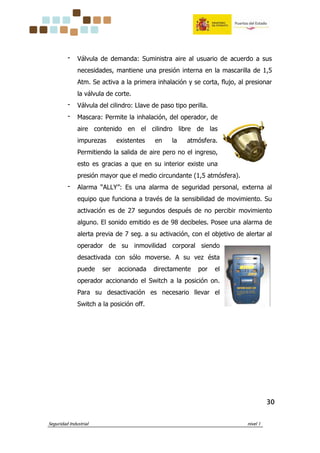 Seguridad Industrial nivel 1
30303030
‫־‬ Válvula de demanda: Suministra aire al usuario de acuerdo a sus
necesidades, mantiene una presión interna en la mascarilla de 1,5
Atm. Se activa a la primera inhalación y se corta, flujo, al presionar
la válvula de corte.
‫־‬ Válvula del cilindro: Llave de paso tipo perilla.
‫־‬ Mascara: Permite la inhalación, del operador, de
aire contenido en el cilindro libre de las
impurezas existentes en la atmósfera.
Permitiendo la salida de aire pero no el ingreso,
esto es gracias a que en su interior existe una
presión mayor que el medio circundante (1,5 atmósfera).
‫־‬ Alarma “ALLY”: Es una alarma de seguridad personal, externa al
equipo que funciona a través de la sensibilidad de movimiento. Su
activación es de 27 segundos después de no percibir movimiento
alguno. El sonido emitido es de 98 decibeles. Posee una alarma de
alerta previa de 7 seg. a su activación, con el objetivo de alertar al
operador de su inmovilidad corporal siendo
desactivada con sólo moverse. A su vez ésta
puede ser accionada directamente por el
operador accionando el Switch a la posición on.
Para su desactivación es necesario llevar el
Switch a la posición off.
 