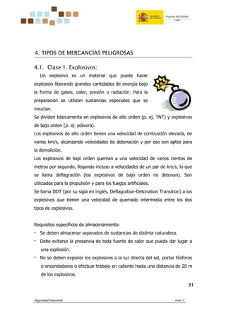 Seguridad Industrial nivel 1
31313131
4. TIPOS DE MERCANCÍAS PELIGROSAS
4.1. Clase 1. Explosivos:
Un explosivo es un material que puede hacer
explosión liberando grandes cantidades de energía bajo
la forma de gases, calor, presión o radiación. Para la
preparación se utilizan sustancias especiales que se
mezclan.
Se dividen básicamente en explosivos de alto orden (p. ej. TNT) y explosivos
de bajo orden (p. ej. pólvora).
Los explosivos de alto orden tienen una velocidad de combustión elevada, de
varios km/s, alcanzando velocidades de detonación y por eso son aptos para
la demolición.
Los explosivos de bajo orden queman a una velocidad de varios cientos de
metros por segundo, llegando incluso a velocidades de un par de km/s, lo que
se llama deflagración (los explosivos de bajo orden no detonan). Son
utilizados para la propulsión y para los fuegos artificiales.
Se llama DDT (por su sigla en inglés, Deflagration-Detonation Transition) a los
explosivos que tienen una velocidad de quemado intermedia entre los dos
tipos de explosivos.
Requisitos específicos de almacenamiento:
‫־‬ Se deben almacenar separados de sustancias de distinta naturaleza.
‫־‬ Debe evitarse la presencia de toda fuente de calor que pueda dar lugar a
una explosión.
‫־‬ No se deben exponer los explosivos a la luz directa del sol, portar fósforos
o encendedores o efectuar trabajo en caliente hasta una distancia de 20 m
de los explosivos.
 