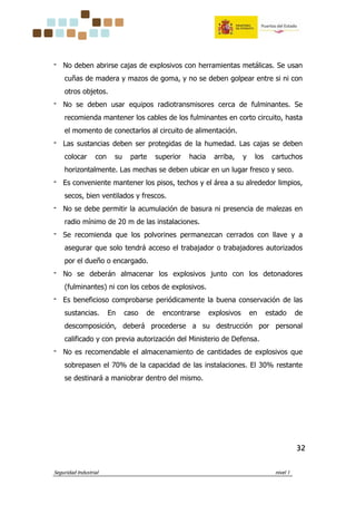 Seguridad Industrial nivel 1
32323232
‫־‬ No deben abrirse cajas de explosivos con herramientas metálicas. Se usan
cuñas de madera y mazos de goma, y no se deben golpear entre si ni con
otros objetos.
‫־‬ No se deben usar equipos radiotransmisores cerca de fulminantes. Se
recomienda mantener los cables de los fulminantes en corto circuito, hasta
el momento de conectarlos al circuito de alimentación.
‫־‬ Las sustancias deben ser protegidas de la humedad. Las cajas se deben
colocar con su parte superior hacia arriba, y los cartuchos
horizontalmente. Las mechas se deben ubicar en un lugar fresco y seco.
‫־‬ Es conveniente mantener los pisos, techos y el área a su alrededor limpios,
secos, bien ventilados y frescos.
‫־‬ No se debe permitir la acumulación de basura ni presencia de malezas en
radio mínimo de 20 m de las instalaciones.
‫־‬ Se recomienda que los polvorines permanezcan cerrados con llave y a
asegurar que solo tendrá acceso el trabajador o trabajadores autorizados
por el dueño o encargado.
‫־‬ No se deberán almacenar los explosivos junto con los detonadores
(fulminantes) ni con los cebos de explosivos.
‫־‬ Es beneficioso comprobarse periódicamente la buena conservación de las
sustancias. En caso de encontrarse explosivos en estado de
descomposición, deberá procederse a su destrucción por personal
calificado y con previa autorización del Ministerio de Defensa.
‫־‬ No es recomendable el almacenamiento de cantidades de explosivos que
sobrepasen el 70% de la capacidad de las instalaciones. El 30% restante
se destinará a maniobrar dentro del mismo.
 