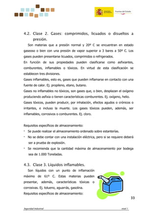 Seguridad Industrial nivel 1
33333333
4.2. Clase 2. Gases: comprimidos, licuados o disueltos a
presión.
Son materias que a presión normal y 20º C se encuentran en estado
gaseoso o bien con una presión de vapor superior a 3 bares a 50º C. Los
gases pueden presentarse licuados, comprimidos o refrigerados.
En función de sus propiedades pueden clasificarse como asfixiantes,
comburentes, inflamables o tóxicos. En virtud de esta clasificación se
establecen tres divisiones.
Gases inflamables, esto es, gases que pueden inflamarse en contacto con una
fuente de calor. Ej. propileno, etano, butano.
Gases no inflamables no tóxicos, son gases que, o bien, desplazan el oxígeno
produciendo asfixia o tienen características comburentes. Ej. oxígeno, helio.
Gases tóxicos, pueden producir, por inhalación, efectos agudos o crónicos o
irritantes, e incluso la muerte. Los gases tóxicos pueden, además, ser
inflamables, corrosivos o comburentes. Ej. cloro.
Requisitos específicos de almacenamiento:
‫־‬ Se puede realizar el almacenamiento ordenado sobre estanterías.
‫־‬ No se debe contar con una instalación eléctrica, pero si se requiere deberá
ser a prueba de explosión.
‫־‬ Se recomienda que la cantidad máxima de almacenamiento por bodega
sea de 1.000 Toneladas.
4.3. Clase 3. Líquidos inflamables.
Son líquidos con un punto de inflamación
máximo de 61º C. Estas materias pueden
presentar, además, características tóxicas o
corrosivas. Ej. tolueno, aguarrás, gasolina.
Requisitos específicos de almacenamiento:
 