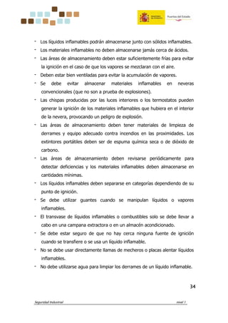 Seguridad Industrial nivel 1
34343434
‫־‬ Los líquidos inflamables podrán almacenarse junto con sólidos inflamables.
‫־‬ Los materiales inflamables no deben almacenarse jamás cerca de ácidos.
‫־‬ Las áreas de almacenamiento deben estar suficientemente frías para evitar
la ignición en el caso de que los vapores se mezclaran con el aire.
‫־‬ Deben estar bien ventiladas para evitar la acumulación de vapores.
‫־‬ Se debe evitar almacenar materiales inflamables en neveras
convencionales (que no son a prueba de explosiones).
‫־‬ Las chispas producidas por las luces interiores o los termostatos pueden
generar la ignición de los materiales inflamables que hubiera en el interior
de la nevera, provocando un peligro de explosión.
‫־‬ Las áreas de almacenamiento deben tener materiales de limpieza de
derrames y equipo adecuado contra incendios en las proximidades. Los
extintores portátiles deben ser de espuma química seca o de dióxido de
carbono.
‫־‬ Las áreas de almacenamiento deben revisarse periódicamente para
detectar deficiencias y los materiales inflamables deben almacenarse en
cantidades mínimas.
‫־‬ Los líquidos inflamables deben separarse en categorías dependiendo de su
punto de ignición.
‫־‬ Se debe utilizar guantes cuando se manipulan líquidos o vapores
inflamables.
‫־‬ El transvase de líquidos inflamables o combustibles solo se debe llevar a
cabo en una campana extractora o en un almacén acondicionado.
‫־‬ Se debe estar seguro de que no hay cerca ninguna fuente de ignición
cuando se transfiere o se usa un líquido inflamable.
‫־‬ No se debe usar directamente llamas de mecheros o placas alentar líquidos
inflamables.
‫־‬ No debe utilizarse agua para limpiar los derrames de un líquido inflamable.
 