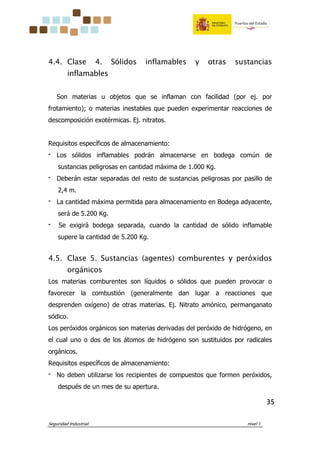 Seguridad Industrial nivel 1
35353535
4.4. Clase 4. Sólidos inflamables y otras sustancias
inflamables
Son materias u objetos que se inflaman con facilidad (por ej. por
frotamiento); o materias inestables que pueden experimentar reacciones de
descomposición exotérmicas. Ej. nitratos.
Requisitos específicos de almacenamiento:
‫־‬ Los sólidos inflamables podrán almacenarse en bodega común de
sustancias peligrosas en cantidad máxima de 1.000 Kg.
‫־‬ Deberán estar separadas del resto de sustancias peligrosas por pasillo de
2,4 m.
‫־‬ La cantidad máxima permitida para almacenamiento en Bodega adyacente,
será de 5.200 Kg.
‫־‬ Se exigirá bodega separada, cuando la cantidad de sólido inflamable
supere la cantidad de 5.200 Kg.
4.5. Clase 5. Sustancias (agentes) comburentes y peróxidos
orgánicos
Los materias comburentes son líquidos o sólidos que pueden provocar o
favorecer la combustión (generalmente dan lugar a reacciones que
desprenden oxígeno) de otras materias. Ej. Nitrato amónico, permanganato
sódico.
Los peróxidos orgánicos son materias derivadas del peróxido de hidrógeno, en
el cual uno o dos de los átomos de hidrógeno son sustituidos por radicales
orgánicos.
Requisitos específicos de almacenamiento:
‫־‬ No deben utilizarse los recipientes de compuestos que formen peróxidos,
después de un mes de su apertura.
 