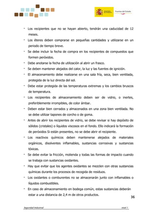 Seguridad Industrial nivel 1
36363636
‫־‬ Los recipientes que no se hayan abierto, tendrán una caducidad de 12
meses.
‫־‬ Los éteres deben comprarse en pequeñas cantidades y utilizarse en un
periodo de tiempo breve.
‫־‬ Se debe incluir la fecha de compra en los recipientes de compuestos que
formen peróxidos.
‫־‬ Debe anotarse la fecha de utilización al abrir un frasco.
‫־‬ Se deben mantener alejados del calor, la luz y las fuentes de ignición.
‫־‬ El almacenamiento debe realizarse en una sala fría, seca, bien ventilada,
protegida de la luz directa del sol.
‫־‬ Debe estar protegida de las temperaturas extremas y los cambios bruscos
de temperatura.
‫־‬ Los recipientes de almacenamiento deben ser de vidrio, o inertes,
preferiblemente irrompibles, de color ámbar.
‫־‬ Deben estar bien cerrados y almacenados en una zona bien ventilada. No
se debe utilizar tapones de corcho o de goma.
‫־‬ Antes de abrir los recipientes de vidrio, se debe revisar si hay depósito de
sólidos (cristales) o líquidos viscosos en el fondo. Ello indicará la formación
de peróxidos Si están presentes, no se debe abrir el recipiente.
‫־‬ Los reactivos químicos deben mantenerse alejados de materiales
orgánicos, disolventes inflamables, sustancias corrosivas y sustancias
tóxicas.
‫־‬ Se debe evitar la fricción, molienda y todas las formas de impacto cuando
se trabaja con sustancias oxidantes.
‫־‬ Hay que evitar que los agentes oxidantes se mezclen con otras sustancias
químicas durante los procesos de recogida de residuos.
‫־‬ Los oxidantes o comburentes no se almacenarán junto con inflamables o
líquidos combustibles.
‫־‬ En caso de almacenamiento en bodega común, estas sustancias deberán
estar a una distancia de 2,4 m de otros productos.
 