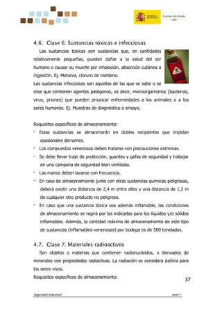Seguridad Industrial nivel 1
37373737
4.6. Clase 6. Sustancias tóxicas e infecciosas
Las sustancias toxicas son sustancias que, en cantidades
relativamente pequeñas, pueden dañar a la salud del ser
humano o causar su muerte por inhalación, absorción cutánea o
ingestión. Ej. Metanol, cloruro de metileno.
Las sustancias infecciosas son aquellas de las que se sabe o se
cree que contienen agentes patógenos, es decir, microorganismos (bacterias,
virus, priones) que pueden provocar enfermedades a los animales o a los
seres humanos. Ej. Muestras de diagnóstico o ensayo.
Requisitos específicos de almacenamiento:
‫־‬ Estas sustancias se almacenarán en dobles recipientes que impidan
ocasionales derrames.
‫־‬ Los compuestos venenosos deben tratarse con precauciones extremas.
‫־‬ Se debe llevar traje de protección, guantes y gafas de seguridad y trabajar
en una campana de seguridad bien ventilada.
‫־‬ Las manos deben lavarse con frecuencia.
‫־‬ En caso de almacenamiento junto con otras sustancias químicas peligrosas,
deberá existir una distancia de 2,4 m entre ellos y una distancia de 1,2 m
de cualquier otro producto no peligroso.
‫־‬ En caso que una sustancia tóxica sea además inflamable, las condiciones
de almacenamiento se regirá por las indicadas para los líquidos y/o sólidos
inflamables. Además, la cantidad máxima de almacenamiento de este tipo
de sustancias (inflamables-venenosas) por bodega es de 500 toneladas.
4.7. Clase 7. Materiales radioactivos
Son objetos o materias que contienen radionucleidos, o derivados de
minerales con propiedades radiactivas. La radiación se considera dañina para
los seres vivos.
Requisitos específicos de almacenamiento:
 