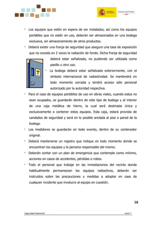 Seguridad Industrial nivel 1
38383838
‫־‬ Los equipos que estén en espera de ser instalados, así como los equipos
portátiles que no estén en uso, deberán ser almacenados en una bodega
exclusiva, sin almacenamiento de otros productos.
‫־‬ Deberá existir una franja de seguridad que asegure una tasa de exposición
que no exceda en 2 veces la radiación de fondo. Dicha franja de seguridad
deberá estar señalizada, no pudiendo ser utilizada como
pasillo u otro uso.
‫־‬ La bodega deberá estar señalizada exteriormente, con el
símbolo internacional de radiactividad. Se mantendrá en
todo momento cerrada y tendrá acceso sólo personal
autorizado por la autoridad respectiva.
‫־‬ Para el caso de equipos portátiles de uso en obras viales, cuando estos no
sean ocupados, se guardarán dentro de este tipo de bodega y al interior
de una caja metálica de hierro, la cual será destinada única y
exclusivamente a contener estos equipos. Esta caja, estará provista de
candados de seguridad y será en lo posible anclada al piso o pared de la
bodega.
‫־‬ Los medidores se guardarán en todo evento, dentro de su contenedor
original.
‫־‬ Deberá mantenerse un registro que indique en todo momento donde se
encuentran los equipos y la persona responsable del mismo.
‫־‬ Deberán contar con un plan de emergencia que contemple como mínimo,
acciones en casos de accidentes, pérdidas o robos.
‫־‬ Todo el personal que trabaje en las inmediaciones del recinto donde
habitualmente permanezcan los equipos radiactivos, deberán ser
instruidos sobre las precauciones y medidas a adoptar en caso de
cualquier incidente que involucre al equipo en cuestión.
 