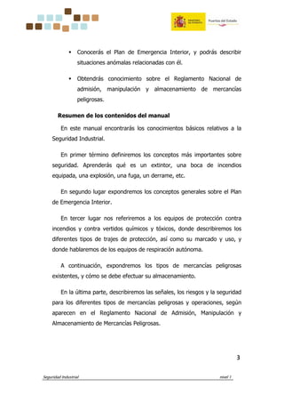 Seguridad Industrial nivel 1
3333
Conocerás el Plan de Emergencia Interior, y podrás describir
situaciones anómalas relacionadas con él.
Obtendrás conocimiento sobre el Reglamento Nacional de
admisión, manipulación y almacenamiento de mercancías
peligrosas.
Resumen de los contenidos del manual
En este manual encontrarás los conocimientos básicos relativos a la
Seguridad Industrial.
En primer término definiremos los conceptos más importantes sobre
seguridad. Aprenderás qué es un extintor, una boca de incendios
equipada, una explosión, una fuga, un derrame, etc.
En segundo lugar expondremos los conceptos generales sobre el Plan
de Emergencia Interior.
En tercer lugar nos referiremos a los equipos de protección contra
incendios y contra vertidos químicos y tóxicos, donde describiremos los
diferentes tipos de trajes de protección, así como su marcado y uso, y
donde hablaremos de los equipos de respiración autónoma.
A continuación, expondremos los tipos de mercancías peligrosas
existentes, y cómo se debe efectuar su almacenamiento.
En la última parte, describiremos las señales, los riesgos y la seguridad
para los diferentes tipos de mercancías peligrosas y operaciones, según
aparecen en el Reglamento Nacional de Admisión, Manipulación y
Almacenamiento de Mercancías Peligrosas.
 
