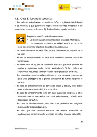 Seguridad Industrial nivel 1
39393939
4.8. Clase 8. Sustancias corrosivas
Las materias u objetos que, por contacto, dañan el tejido epitelial de la piel
o las mucosas; o que pueden dar lugar a daños en otras mercancías o en
propiedades en caso de derrame. Ej. Ácido sulfúrico, hipoclorito sódico.
Requisitos específicos de almacenamiento:
‫־‬ Se deben separar de los materiales orgánicos inflamables.
‫־‬ Los materiales corrosivos se deben almacenar cerca del
suelo para minimizar el peligro de caída de las estanterías.
‫־‬ Se deben almacenar en áreas frías, secas y bien ventiladas, alejadas de la
luz solar.
‫־‬ El área de almacenamiento no debe estar sometida a cambios bruscos de
temperatura.
‫־‬ Se debe llevar el equipo de protección adecuado (delantal, guantes de
caucho y protección ocular contra salpicaduras). Si hay peligro de
salpicaduras frecuentes, también se debe llevar protección en la cara.
‫־‬ Los materiales corrosivos deben utilizarse en una campana extractora de
gases para protegerse de la posible generación de humos peligrosos o
nocivos.
‫־‬ En caso de almacenamiento de corrosivos ácidos y básicos, estos deben
tener un distanciamiento de 2,4 m entre ellos.
‫־‬ En caso de almacenamiento junto con otras sustancias peligrosas u otras
sustancias con los que podría reaccionar violentamente, deberán estar
distanciados por 2,4 m.
‫־‬ En caso de almacenamiento junto con otros productos no peligrosos
deberán estar distanciados 1,2 m.
‫־‬ En caso que una sustancia corrosiva sea además inflamable, las
condiciones de almacenamiento se regirán por sólido o líquido inflamable.
 
