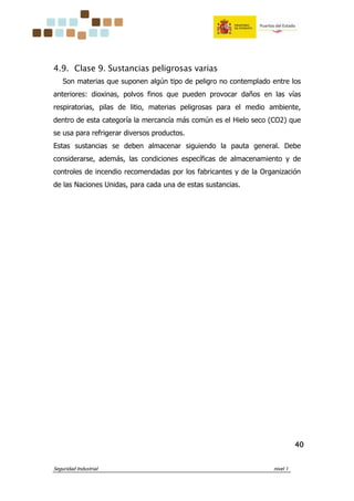 Seguridad Industrial nivel 1
40404040
4.9. Clase 9. Sustancias peligrosas varias
Son materias que suponen algún tipo de peligro no contemplado entre los
anteriores: dioxinas, polvos finos que pueden provocar daños en las vías
respiratorias, pilas de litio, materias peligrosas para el medio ambiente,
dentro de esta categoría la mercancía más común es el Hielo seco (CO2) que
se usa para refrigerar diversos productos.
Estas sustancias se deben almacenar siguiendo la pauta general. Debe
considerarse, además, las condiciones específicas de almacenamiento y de
controles de incendio recomendadas por los fabricantes y de la Organización
de las Naciones Unidas, para cada una de estas sustancias.
 
