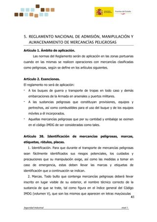 Seguridad Industrial nivel 1
41414141
5. REGLAMENTO NACIONAL DE ADMISIÓN, MANIPULACIÓN Y
ALMACENAMIENTO DE MERCANCÍAS PELIGROSAS
Artículo 1. Ámbito de aplicación.
Las normas del Reglamento serán de aplicación en las zonas portuarias
cuando en las mismas se realicen operaciones con mercancías clasificadas
como peligrosas, según se define en los artículos siguientes.
Artículo 2. Exenciones.
El reglamento no será de aplicación:
‫־‬ A los buques de guerra y transporte de tropas en todo caso y demás
embarcaciones de la Armada en arsenales y puertos militares.
‫־‬ A las sustancias peligrosas que constituyan provisiones, equipos y
pertrechos, así como combustibles para el uso del buque y de los equipos
móviles a él incorporados.
‫־‬ Aquellas mercancías peligrosas que por su cantidad y embalaje se eximen
en el código IMDG de ser consideradas como tales.
Artículo 38. Identificación de mercancías peligrosas, marcas,
etiquetas, rótulos, placas.
1. Identificación. Para que durante el transporte de mercancías peligrosas
sean fácilmente identificados sus riesgos potenciales, los cuidados y
precauciones que su manipulación exige, así como las medidas a tomar en
caso de emergencia, estas deben llevar las marcas y etiquetas de
identificación que a continuación se indican.
2. Marcas. Todo bulto que contenga mercancías peligrosas deberá llevar
inscrito en lugar visible de su exterior, el nombre técnico correcto de la
sustancia de que se trate, tal como figura en el índice general del Código
IMDG (volumen V), que son los mismos que aparecen en letras mayúsculas
 