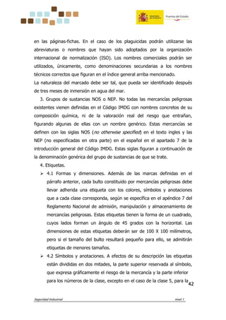 Seguridad Industrial nivel 1
42424242
en las páginas-fichas. En el caso de los plaguicidas podrán utilizarse las
abreviaturas o nombres que hayan sido adoptados por la organización
internacional de normalización (ISO). Los nombres comerciales podrán ser
utilizados, únicamente, como denominaciones secundarias a los nombres
técnicos correctos que figuran en el índice general arriba mencionado.
La naturaleza del marcado debe ser tal, que pueda ser identificado después
de tres meses de inmersión en agua del mar.
3. Grupos de sustancias NOS o NEP. No todas las mercancías peligrosas
existentes vienen definidas en el Código IMDG con nombres concretos de su
composición química, ni de la valoración real del riesgo que entrañan,
figurando algunas de ellas con un nombre genérico. Estas mercancías se
definen con las siglas NOS (no otherwise specified) en el texto ingles y las
NEP (no especificadas en otra parte) en el español en el apartado 7 de la
introducción general del Código IMDG. Estas siglas figuran a continuación de
la denominación genérica del grupo de sustancias de que se trate.
4. Etiquetas.
4.1 Formas y dimensiones. Además de las marcas definidas en el
párrafo anterior, cada bulto constituido por mercancías peligrosas debe
llevar adherida una etiqueta con los colores, símbolos y anotaciones
que a cada clase corresponda, según se específica en el apéndice 7 del
Reglamento Nacional de admisión, manipulación y almacenamiento de
mercancías peligrosas. Estas etiquetas tienen la forma de un cuadrado,
cuyos lados forman un ángulo de 45 grados con la horizontal. Las
dimensiones de estas etiquetas deberán ser de 100 X 100 milímetros,
pero si el tamaño del bulto resultará pequeño para ello, se admitirán
etiquetas de menores tamaños.
4.2 Símbolos y anotaciones. A efectos de su descripción las etiquetas
están divididas en dos mitades, la parte superior reservada al símbolo,
que expresa gráficamente el riesgo de la mercancía y la parte inferior
para los números de la clase, excepto en el caso de la clase 5, para la
 