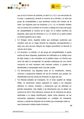 Seguridad Industrial nivel 1
43434343
que se da el número de subclase, es decir 5.1 o 5.2. Las mercancías de
la clase 1 (explosivos), llevarán el número de la división y la letra del
grupo de compatibilidad a que pertenece encima del número de la
clase. Las etiquetas para las divisiones 1.4 y 1.5, no llevarán símbolo
sino el número de la división en el centro y debajo de la letra del grupo
de compatibilidad el número de la clase. En el tráfico marítimo las
etiquetas, salvo para las divisiones 1.4 y 1.5, llevan en su parte central
el nombre genérico de su clase.
4.3 Riesgos varios. Aquellos bultos que contengan sustancias que
entrañen más de un riesgo llevarán las etiquetas correspondientes a
cada una, pero las que indiquen los riesgos secundarios no llevarán el
número de la clase.
4.4 Exención. La división 1.4 del grupo de compatibilidades S queda
exenta de llevar etiquetas, igualmente las calificadas en el código como
de bajo riesgo, si van marcadas con la palabra clase y el número que
como tal clase le corresponda. En grandes embarques de una misma
mercancía no será necesario este marcado unitario, si pueden ser
identificadas y manipuladas como una sola unidad.
4.5 Permanencia. Las etiquetas tanto en su constitución, colores,
números y anotaciones deberán ser de tal condición que puedan ser
identificadas tras tres meses de inmersión en agua del mar.
4.6 Rótulos-unidades de transporte. En el texto español de Código
IMDG, se denominan rótulos (placards en ingles) a las etiquetas
idénticas en colores, símbolos y anotaciones que las definidas en
párrafo precedente, más rígidas y de dimensiones que no deben ser
menores de 250 X 250 milímetros números de 25 milímetros de altura,
destinadas a la rápida identificación, desde cierta distancia, de las
mercancías peligrosas transportadas en unidades de transporte,
siempre y cuando las etiquetas de los bultos que compongan estas no
sean claramente visibles desde el exterior.
 