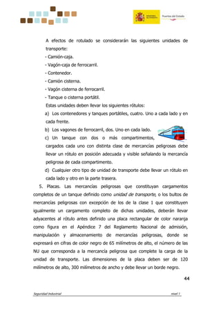 Seguridad Industrial nivel 1
44444444
A efectos de rotulado se considerarán las siguientes unidades de
transporte:
- Camión-caja.
- Vagón-caja de ferrocarril.
- Contenedor.
- Camión cisterna.
- Vagón cisterna de ferrocarril.
- Tanque o cisterna portátil.
Estas unidades deben llevar los siguientes rótulos:
a) Los contenedores y tanques portátiles, cuatro. Uno a cada lado y en
cada frente.
b) Los vagones de ferrocarril, dos. Uno en cada lado.
c) Un tanque con dos o más compartimentos,
cargados cada uno con distinta clase de mercancías peligrosas debe
llevar un rótulo en posición adecuada y visible señalando la mercancía
peligrosa de cada compartimento.
d) Cualquier otro tipo de unidad de transporte debe llevar un rótulo en
cada lado y otro en la parte trasera.
5. Placas. Las mercancías peligrosas que constituyan cargamentos
completos de un tanque definido como unidad de transporte, o los bultos de
mercancías peligrosas con excepción de los de la clase 1 que constituyen
igualmente un cargamento completo de dichas unidades, deberán llevar
adyacentes al rótulo antes definido una placa rectangular de color naranja
como figura en el Apéndice 7 del Reglamento Nacional de admisión,
manipulación y almacenamiento de mercancías peligrosas, donde se
expresará en cifras de color negro de 65 milímetros de alto, el número de las
NU que corresponda a la mercancía peligrosa que complete la carga de la
unidad de transporte. Las dimensiones de la placa deben ser de 120
milímetros de alto, 300 milímetros de ancho y debe llevar un borde negro.
 