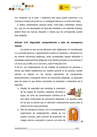 Seguridad Industrial nivel 1
45454545
Con excepción de la clase 1 explosivos esta placa puede suprimirse si se
inscribe el número de las NU en un rectángulo blanco en el centro del rótulo.
6. Bultos, contenedores, tanques vacíos. Todo bulto, contenedor, tanque,
etc., que una vez descargado no haya sido sometido a una detenida limpieza,
deberá llevar las marcas, etiquetas o rótulos que les correspondía cuando
iban cargados.
Artículo 123. Seguridad, autoprotección y plan de emergencia
interior
Las zonas en que sea de aplicación este reglamento, en consideración
a su actividad general, y especialmente cuando se manipulen y almacenen en
las mismas mercancías peligrosas, serán considerados lugares dedicados a
actividades potencialmente peligrosas a los efectos previstos en los artículos 5
y 6 de la Ley 2/1985, de 21 de enero, sobre Protección Civil.
A tal fin, con independencia de las medidas de protección de personas y
bienes que deban establecerse con carácter general en los puertos, cuando
además se realicen en las mismas operaciones de manipulación,
almacenamiento y transporte interno de mercancías peligrosas, se dispondrá
para las zonas en que dichas mercancías se manipulen o almacenen de lo
siguiente:
a. Estudio de seguridad que contenga la evaluación
de los riesgos de incendio, explosión, derrames o
fugas, así como de contaminación marítima en la
que estén involucradas las mercancías peligrosas y en aquellos casos
en los que se prevea que se derivarán consecuencias graves para el
entorno de las zonas portuarias.
b. Plan de emergencia interior, con la correspondiente
organización de autoprotección, dotada de sus
propios recursos, para acciones de prevención de
riesgos, alarma, evacuación y socorro, así como de
 