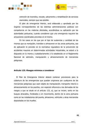 Seguridad Industrial nivel 1
46464646
extinción de incendios, rescate, salvamento y rehabilitación de servicios
esenciales, siempre que sea posible.
El plan de emergencia interior, será elaborado y aprobado por los
órganos correspondientes de las distintas administraciones públicas con
competencia en las materias afectadas, acordándose su aplicación por las
autoridades portuarias, cuando consideren que una emergencia requiere las
actuaciones coordinadas previstas en el mismo.
En los casos en los que por el tipo de sustancias y cantidad de las
mismas que se manipulen, transiten o almacenen en las zonas portuarias, sea
de aplicación lo previsto en la normativa reguladora de la prevención de
accidentes mayores en determinadas actividades industriales, se estará a lo
dispuesto en la misma y subsidiariamente a lo establecido en el Reglamento
Nacional de admisión, manipulación y almacenamiento de mercancías
peligrosas.
Artículo 125. Riesgos mínimos a considerar
El Plan de Emergencia Interior deberá contener previsiones para la
cobertura de las emergencias que puedan originarse por cualquiera de las
mercancías peligrosas que sean objeto de manipulación, transporte interno o
almacenamiento en los puertos, con especial referencia a las derivadas de los
riesgos a que se alude en el artículo 123, a), que se inicien, tanto en los
buques atracados, fondeados o en movimiento, dentro de la zona portuaria
como en las instalaciones del puerto, almacenes, vehículos y otras mercancías
depositadas en los muelles.
 