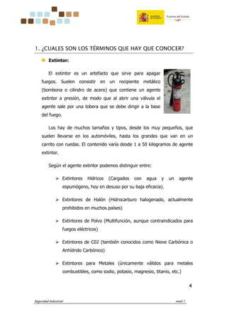 Seguridad Industrial nivel 1
4444
1. ¿CUALES SON LOS TÉRMINOS QUE HAY QUE CONOCER?
Extintor:
El extintor es un artefacto que sirve para apagar
fuegos. Suelen consistir en un recipiente metálico
(bombona o cilindro de acero) que contiene un agente
extintor a presión, de modo que al abrir una válvula el
agente sale por una tobera que se debe dirigir a la base
del fuego.
Los hay de muchos tamaños y tipos, desde los muy pequeños, que
suelen llevarse en los automóviles, hasta los grandes que van en un
carrito con ruedas. El contenido varía desde 1 a 50 kilogramos de agente
extintor.
Según el agente extintor podemos distinguir entre:
Extintores Hídricos (Cargados con agua y un agente
espumógeno, hoy en desuso por su baja eficacia).
Extintores de Halón (Hidrocarburo halogenado, actualmente
prohibidos en muchos países)
Extintores de Polvo (Multifunción, aunque contraindicados para
fuegos eléctricos)
Extintores de C02 (también conocidos como Nieve Carbónica o
Anhídrido Carbónico)
Extintores para Metales (únicamente válidos para metales
combustibles, como sodio, potasio, magnesio, titanio, etc.)
 