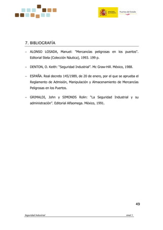 Seguridad Industrial nivel 1
49494949
7. BIBLIOGRAFÍA
− ALONSO LOSADA, Manuel: "Mercancías peligrosas en los puertos".
Editorial Stela (Colección Náutica), 1993. 199 p.
− DENTON, O. Keith: “Seguridad Industrial”. Mc Graw-Hill. México, 1988.
− ESPAÑA. Real decreto 145/1989, de 20 de enero, por el que se aprueba el
Reglamento de Admisión, Manipulación y Almacenamiento de Mercancías
Peligrosas en los Puertos.
− GRIMALDI, John y SIMONDS Rolin: “La Seguridad Industrial y su
administración”. Editorial Alfaomega. México, 1991.
 