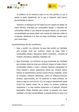 Seguridad Industrial nivel 1
5555
El problema de los extintores (salvo en los muy grandes) es que el
agente se agota rápidamente, por lo que su utilización debe hacerse
aprovechándolo al máximo.
Asimismo, se distinguen por los fuegos que son capaces de apagar: de
origen eléctrico, originados por combustibles líquidos u originados por
combustibles sólidos, lo que depende del agente extintor que contienen.
Las posibilidades que tienen deben venir escritas de modo bien visible en
la etiqueta, atendiendo a la clase de fuego normalizada. Pueden servir
para varias clases.
Características de los extintores:
Agua a presión: Los extintores de agua bajo presión son diseñados
para proteger áreas que contienen riesgos de fuego Clase A
(combustibles sólidos). Aplicaciones típicas: Carpintería , industrias de
muebles, aserraderos, depósitos, hospitales, etc.
Agua Pulverizada: Los extintores de agua pulverizada son diseñados
para proteger todas las áreas que contienen riesgos de fuegos Clase A
(combustibles sólidos) y Clase C (equipos eléctricos energizados) en
forma eficiente y segura. Aplicaciones Típicas son: servicios aéreos,
edificios de departamentos, bancos museos oficinas, hospitales, centro
de cómputos, industrias electrónicas, centro de telecomunicaciones,
escuelas, supermercados, etc. No contamina el medio ambiente. No
afecta la capa de ozono (O.D.P.=0) y no produce calentamiento global
(G.W.P.=0). Agente limpio: No es tóxico, no produce problemas
respiratorios y no deja residuos posteriores a la extinción. Eficiente
desempeño: Manga diseñada para brindar al operador una mayor
visibilidad y una fácil maniobrabilidad. La boquilla genera un spray muy
 