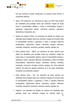 Seguridad Industrial nivel 1
6666
fino que aumenta el poder refrigerante, no produce shock térmico ni
conducción eléctrica.
Agua y FFF (Espuma): Los extintores de agua con AFFF bajo presión
son diseñados para proteger áreas que contienen riesgos de fuego
Clase A (combustibles sólidos) y Clase B (combustibles líquidos y
gaseosos). Aplicaciones típicas: Industrias químicas, petroleras,
laboratorios, transportes, etc.
Dióxido de Carbono (CO2): Los extintores de dióxido de carbono son
diseñados para proteger áreas que contienen riesgos de incendio Clase
B (combustibles líquidos y gaseosos) y Clase C (equipos eléctricos
energizados). Aplicaciones típicas: Industrias, equipos eléctricos,
viviendas, transporte, comercios, escuelas, aviación, garajes, etc.
Polvo Químico Seco - ABCD: Los extintores de polvo químico seco
(ABC) son diseñados para proteger áreas que contienen riesgos de
fuego Clase A (combustibles sólidos), Clase B (combustibles líquidos y
gaseosos), Clase C (equipos eléctricos energizados) y Clase D (metales
combustibles). Aplicaciones típicas: Industrias, oficinas, viviendas,
transporte, comercios, escuelas, aviación, garajes, etc. Gran potencial
extintor: De todos los agentes extintores es el de mayor efectividad,
brindando una protección superior.
Polvo Químico Seco - BC: Los extintores de polvo químico son
diseñados para proteger áreas que contienen riesgos de incendio Clase
B (combustibles líquidos y gaseosos) y Clase C (equipos eléctricos
energizados). Aplicaciones típicas: Industrias, equipos eléctricos,
viviendas, transporte, comercios, escuelas, aviación, garajes, etc.
Halatron: Los extintores de dióxido de carbono son diseñados para
proteger áreas que contienen riesgos de incendio Clase B
 