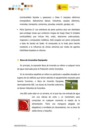 Seguridad Industrial nivel 1
7777
(combustibles líquidos y gaseosos) y Clase C (equipos eléctricos
energizados). Aplicaciones típicas: Industrias, equipos eléctricos,
viviendas, transporte, comercios, escuelas, aviación, garajes, etc.
Polvo Químico D: Los extintores de polvo químico seco son diseñados
para proteger áreas que contienen riesgos de fuego Clase D (metales
combustibles) que incluye litio, sodio, aleaciones sodio-potasio,
magnesio y compuestos metálicos. Está cargado con polvo compuesto
a base de borato de Sodio. Al compuesto se lo trata para hacerlo
resistente a la influencia de climas extremos por medio de agentes
hidrófobos basados en silicona.
Boca de Incendios Equipada:
En principio, la expresión Boca de Incendio se refiere a cualquier toma
de agua reservada para la Protección contra Incendios.
En la normativa española se refiere en particular a aquéllas situadas en
lugares de los edificios que tienen además el equipamiento necesario para
hacerla funcionar, o Boca de Incendio Equipada,
abreviadamente BIE. Las bocas de Incendio exteriores,
se llaman Hidrantes de Incendios.
Una BIE suele estar en un armario, en el que hay una entrada de agua
con una válvula de corte y un manómetro para
comprobar en cualquier momento el estado de la
alimentación. Tiene una manguera plegada (en
plegadera) o enrollada (en devanadera), con su boca de
salida (lanza y boquilla).
 