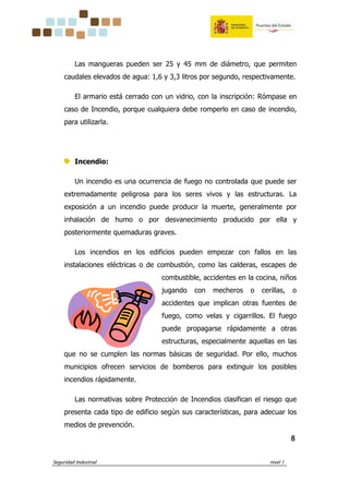 Seguridad Industrial nivel 1
8888
Las mangueras pueden ser 25 y 45 mm de diámetro, que permiten
caudales elevados de agua: 1,6 y 3,3 litros por segundo, respectivamente.
El armario está cerrado con un vidrio, con la inscripción: Rómpase en
caso de Incendio, porque cualquiera debe romperlo en caso de incendio,
para utilizarla.
Incendio:
Un incendio es una ocurrencia de fuego no controlada que puede ser
extremadamente peligrosa para los seres vivos y las estructuras. La
exposición a un incendio puede producir la muerte, generalmente por
inhalación de humo o por desvanecimiento producido por ella y
posteriormente quemaduras graves.
Los incendios en los edificios pueden empezar con fallos en las
instalaciones eléctricas o de combustión, como las calderas, escapes de
combustible, accidentes en la cocina, niños
jugando con mecheros o cerillas, o
accidentes que implican otras fuentes de
fuego, como velas y cigarrillos. El fuego
puede propagarse rápidamente a otras
estructuras, especialmente aquellas en las
que no se cumplen las normas básicas de seguridad. Por ello, muchos
municipios ofrecen servicios de bomberos para extinguir los posibles
incendios rápidamente.
Las normativas sobre Protección de Incendios clasifican el riesgo que
presenta cada tipo de edificio según sus características, para adecuar los
medios de prevención.
 