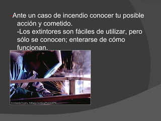 - Ante un caso de incendio conocer tu posible acción y cometido. -Los extintores son fáciles de utilizar, pero sólo se conocen; enterarse de cómo funcionan. 
