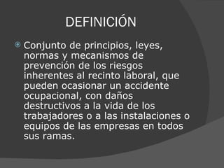 DEFINICIÓN  Conjunto de principios, leyes, normas y mecanismos de prevención de los riesgos inherentes al recinto laboral, que pueden ocasionar un accidente ocupacional, con daños destructivos a la vida de los trabajadores o a las instalaciones o equipos de las empresas en todos sus ramas.  
