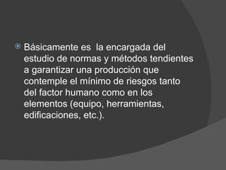 Básicamente es  la encargada del estudio de normas y métodos tendientes a garantizar una producción que contemple el mínimo de riesgos tanto del factor humano como en los elementos (equipo, herramientas, edificaciones, etc.). 
