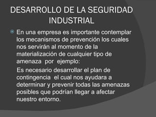 DESARROLLO DE LA SEGURIDAD INDUSTRIAL En una empresa es importante contemplar los mecanismos de prevención los cuales nos servirán al momento de la materialización de cualquier tipo de amenaza  por  ejemplo: Es necesario desarrollar el plan de contingencia  el cual nos ayudara a determinar y prevenir todas las amenazas posibles que podrían llegar a afectar nuestro entorno. 