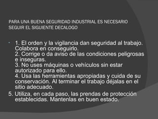 PARA UNA BUENA SEGURIDAD INDUSTRIAL ES NECESARIO SEGUIR EL SIGUIENTE DECALOGO 1. El orden y la vigilancia dan seguridad al trabajo. Colabora en conseguirlo.  2. Corrige o da aviso de las condiciones peligrosas e inseguras. 3. No uses máquinas o vehículos sin estar autorizado para ello.  4. Usa las herramientas apropiadas y cuida de su conservación. Al terminar el trabajo déjalas en el sitio adecuado. 5. Utiliza, en cada paso, las prendas de protección establecidas. Mantenlas en buen estado.  
