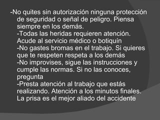 -No quites sin autorización ninguna protección de seguridad o señal de peligro. Piensa siempre en los demás. -Todas las heridas requieren atención. Acude al servicio médico o botiquín -No gastes bromas en el trabajo. Si quieres que te respeten respeta a los demás -No improvises, sigue las instrucciones y cumple las normas. Si no las conoces, pregunta -Presta atención al trabajo que estás realizando. Atención a los minutos finales. La prisa es el mejor aliado del accidente 