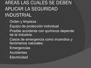 AREAS LAS CUALES SE DEBEN APLICAR LA SEGURIDAD INDUSTRIAL Orden y limpieza Equipo de protección individual Posible accidente con químicos depende de la industria. Casos de emergencia como incendios y fenómenos naturales. Emergencias Accidentes Electricidad 