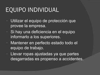 EQUIPO INDIVIDUAL Utilizar el equipo de protección que provee la empresa. Si hay una deficiencia en el equipo informarlo a los superiores. Mantener en perfecto estado todo el equipo de trabajo. Llevar ropas ajustadas ya que partes desgarradas es propenso a accidentes. 