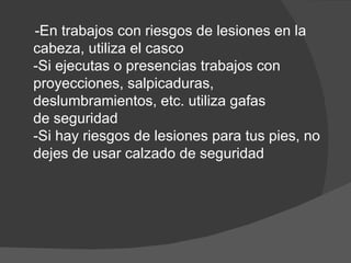 -En trabajos con riesgos de lesiones en la cabeza, utiliza el casco -Si ejecutas o presencias trabajos con proyecciones, salpicaduras, deslumbramientos, etc. utiliza gafas de seguridad -Si hay riesgos de lesiones para tus pies, no dejes de usar calzado de seguridad 